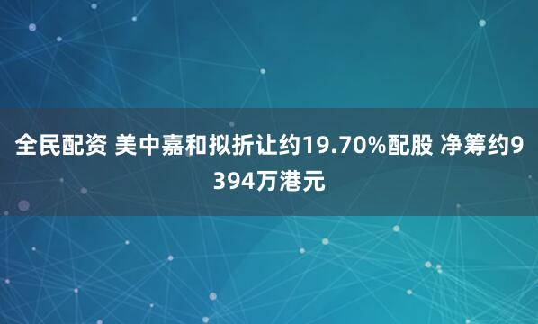 全民配资 美中嘉和拟折让约19.70%配股 净筹约9394万港元