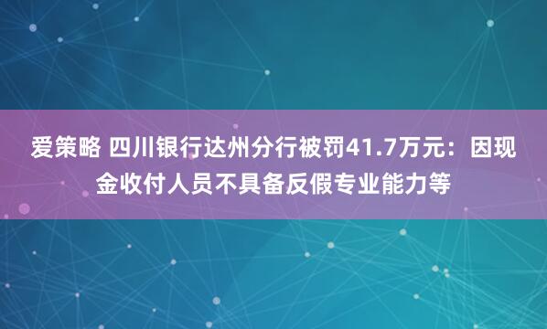 爱策略 四川银行达州分行被罚41.7万元：因现金收付人员不具备反假专业能力等