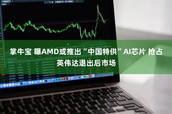掌牛宝 曝AMD或推出“中国特供”AI芯片 抢占英伟达退出后市场