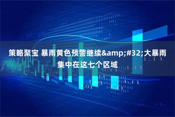 策略聚宝 暴雨黄色预警继续 大暴雨集中在这七个区域