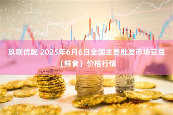 玖联优配 2025年6月6日全国主要批发市场芸豆(鲜食)价格行情