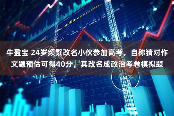 牛盈宝 24岁频繁改名小伙参加高考，自称猜对作文题预估可得40分，其改名成政治考卷模拟题