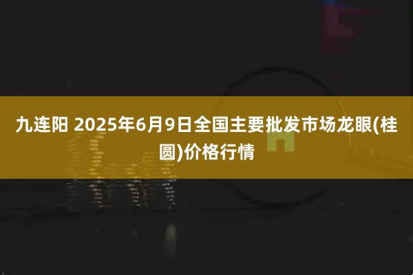 九连阳 2025年6月9日全国主要批发市场龙眼(桂圆)价格行情