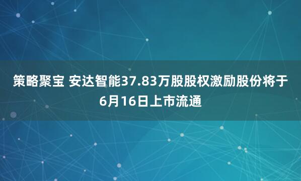 策略聚宝 安达智能37.83万股股权激励股份将于6月16日上市流通