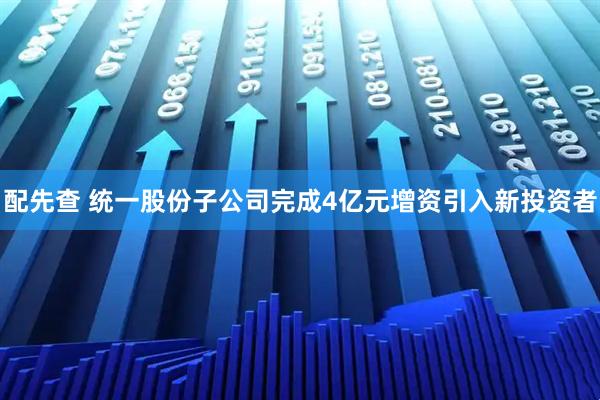 配先查 统一股份子公司完成4亿元增资引入新投资者