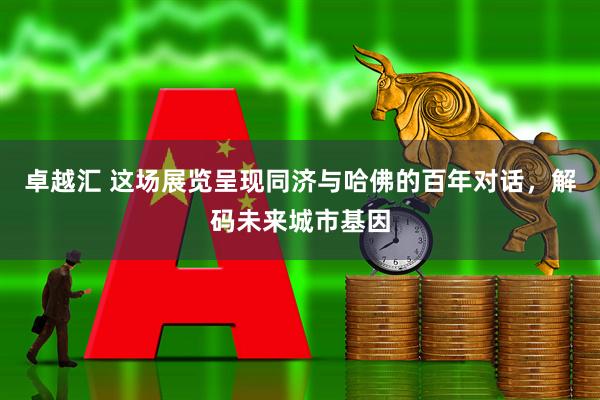 卓越汇 这场展览呈现同济与哈佛的百年对话，解码未来城市基因