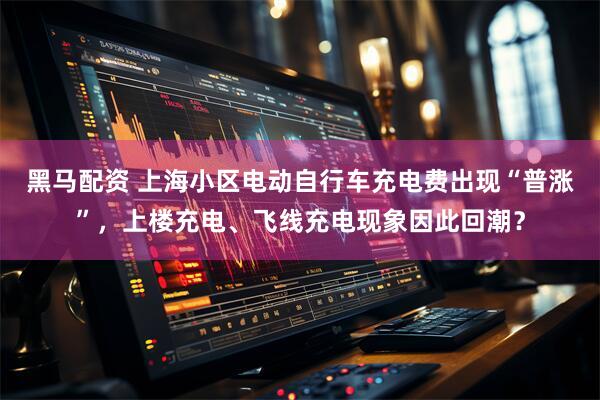 黑马配资 上海小区电动自行车充电费出现“普涨”，上楼充电、飞线充电现象因此回潮？