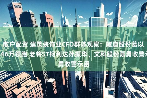 散户配资 建筑装饰业CFO群体观察：隧道股份葛以衡246万领跑 老将ST柯利达孙振华、文科股份聂勇收警示函