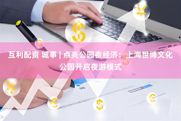 互利配资 城事 | 点亮公园夜经济:上海世博文化公园开启夜游模式
