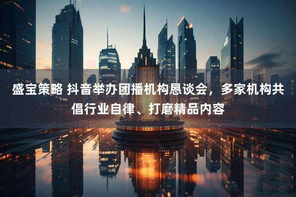 盛宝策略 抖音举办团播机构恳谈会，多家机构共倡行业自律、打磨精品内容