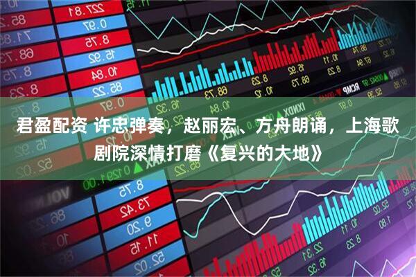 君盈配资 许忠弹奏，赵丽宏、方舟朗诵，上海歌剧院深情打磨《复兴的大地》