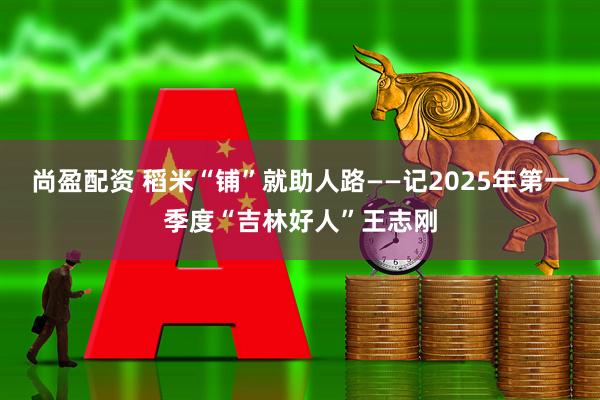 尚盈配资 稻米“铺”就助人路——记2025年第一季度“吉林好人”王志刚