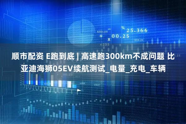 顺市配资 E跑到底 | 高速跑300km不成问题 比亚迪海狮05EV续航测试_电量_充电_车辆
