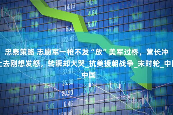 忠泰策略 志愿军一枪不发“放”美军过桥,营长冲上去刚想发怒,转瞬却大哭_抗美援朝战争_宋时轮_中国