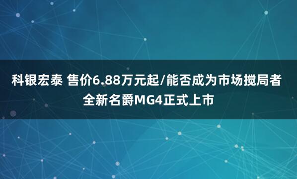 科银宏泰 售价6.88万元起/能否成为市场搅局者 全新名爵MG4正式上市
