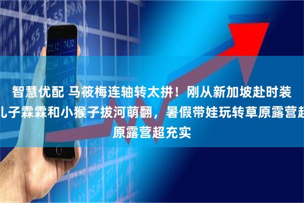 智慧优配 马筱梅连轴转太拼！刚从新加坡赴时装周，儿子霖霖和小猴子拔河萌翻，暑假带娃玩转草原露营超充实