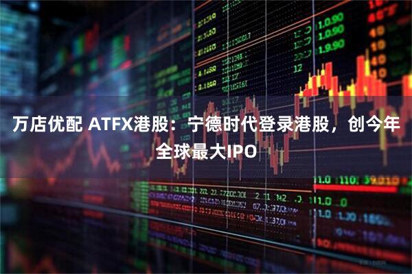 万店优配 ATFX港股：宁德时代登录港股，创今年全球最大IPO
