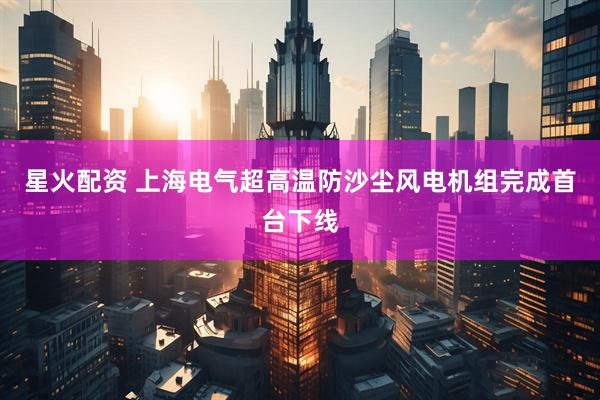星火配资 上海电气超高温防沙尘风电机组完成首台下线