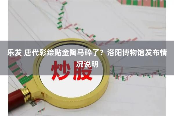 乐发 唐代彩绘贴金陶马碎了？洛阳博物馆发布情况说明