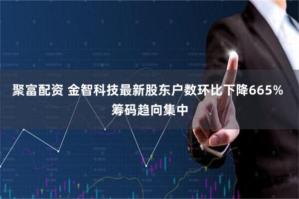 聚富配资 金智科技最新股东户数环比下降665% 筹码趋向集中