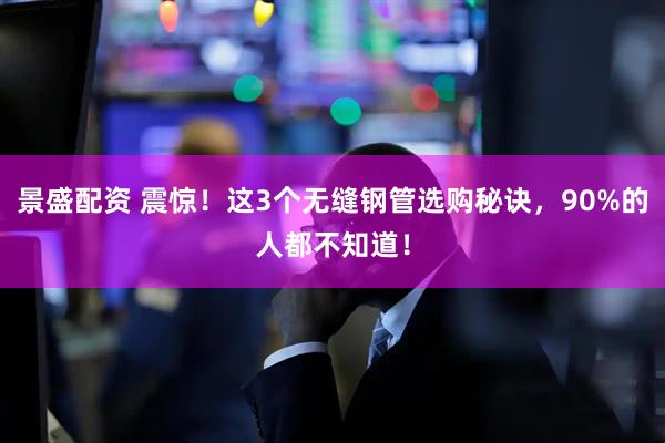 景盛配资 震惊！这3个无缝钢管选购秘诀，90%的人都不知道！