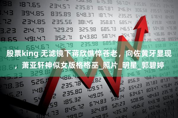股票king 无滤镜下蒋欣憔悴苍老，向佐黄牙显现，萧亚轩神似女版格格巫_照片_明星_郭碧婷