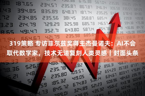 319策略 专访菲尔兹奖得主杰曼诺夫：AI不会取代数学家，技术无法复刻人类灵感｜封面头条